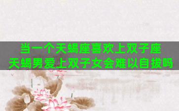 当一个天蝎座喜欢上双子座 天蝎男爱上双子女会难以自拔吗
